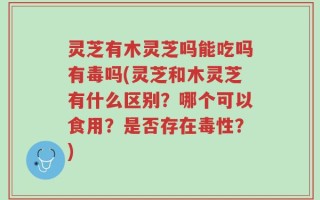 灵芝有木灵芝吗能吃吗有毒吗(灵芝和木灵芝有什么区别？哪个可以食用？是否存在毒性？)