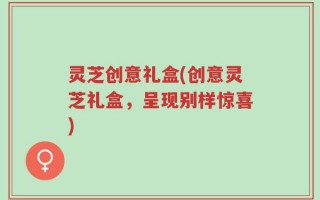 灵芝创意礼盒(创意灵芝礼盒，呈现别样惊喜)