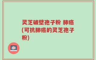 灵芝破壁孢子粉 肺癌(可抗肺癌的灵芝孢子粉)