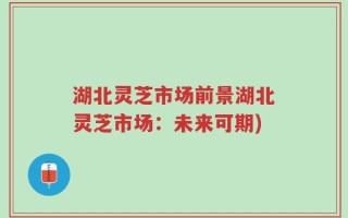 湖北灵芝市场前景湖北灵芝市场：未来可期)
