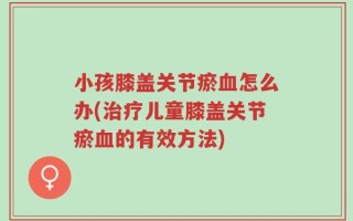 小孩膝盖关节瘀血怎么办(治疗儿童膝盖关节瘀血的有效方法)