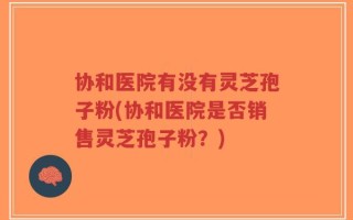 协和医院有没有灵芝孢子粉(协和医院是否销售灵芝孢子粉？)