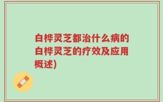 白桦灵芝都治什么病的白桦灵芝的疗效及应用概述)