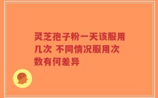 灵芝孢子粉一天该服用几次 不同情况服用次数有何差异