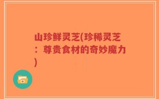 山珍鲜灵芝(珍稀灵芝：尊贵食材的奇妙魔力)