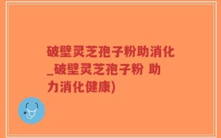 破壁灵芝孢子粉助消化_破壁灵芝孢子粉 助力消化健康)