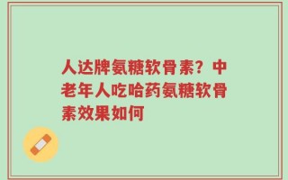 人达牌氨糖软骨素？中老年人吃哈药氨糖软骨素效果如何