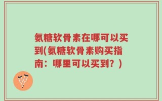 氨糖软骨素在哪可以买到(氨糖软骨素购买指南：哪里可以买到？)