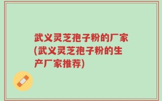 武义灵芝孢子粉的厂家(武义灵芝孢子粉的生产厂家推荐)