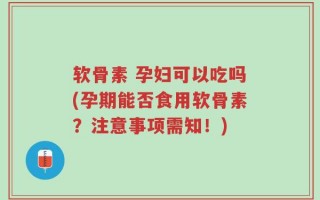 软骨素 孕妇可以吃吗(孕期能否食用软骨素？注意事项需知！)