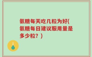 氨糖每天吃几粒为好(氨糖每日建议服用量是多少粒？)