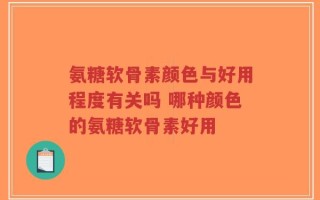 氨糖软骨素颜色与好用程度有关吗 哪种颜色的氨糖软骨素好用