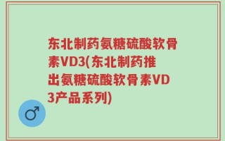 东北制药氨糖硫酸软骨素VD3(东北制药推出氨糖硫酸软骨素VD3产品系列)