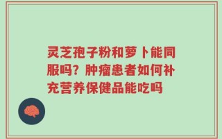 灵芝孢子粉和萝卜能同服吗？肿瘤患者如何补充营养保健品能吃吗