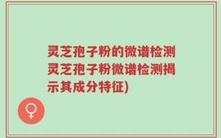 灵芝孢子粉的微谱检测灵芝孢子粉微谱检测揭示其成分特征)
