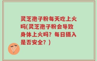 灵芝孢子粉每天吃上火吗(灵芝孢子粉会导致身体上火吗？每日摄入是否安全？)