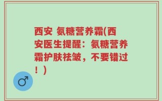 西安 氨糖营养霜(西安医生提醒：氨糖营养霜护肤祛皱，不要错过！)