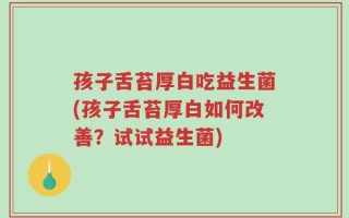 孩子舌苔厚白吃益生菌(孩子舌苔厚白如何改善？试试益生菌)