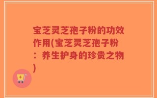 宝芝灵芝孢子粉的功效作用(宝芝灵芝孢子粉：养生护身的珍贵之物)