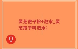 灵芝孢子粉+泡水_灵芝孢子粉泡水：