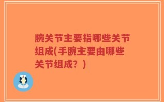 腕关节主要指哪些关节组成(手腕主要由哪些关节组成？)