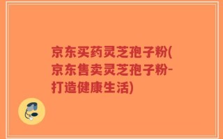 京东买药灵芝孢子粉(京东售卖灵芝孢子粉-打造健康生活)