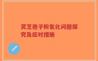 灵芝孢子粉氧化问题探究及应对措施