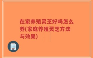 在家养殖灵芝好吗怎么养(家庭养殖灵芝方法与效果)