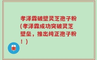 孝泽霖破壁灵芝孢子粉(孝泽霖成功突破灵芝壁垒，推出纯正孢子粉！)