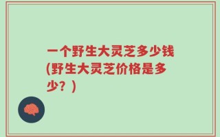 一个野生大灵芝多少钱(野生大灵芝价格是多少？)