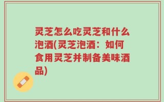 灵芝怎么吃灵芝和什么泡酒(灵芝泡酒：如何食用灵芝并制备美味酒品)