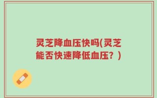 灵芝降血压快吗(灵芝能否快速降低血压？)