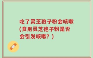 吃了灵芝孢子粉会咳嗽(食用灵芝孢子粉是否会引发咳嗽？)