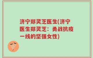 济宁郑灵芝医生(济宁医生郑灵芝：勇战抗疫一线的坚强女性)