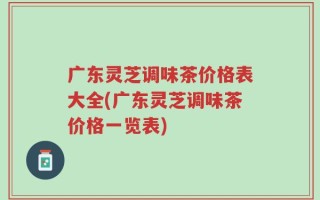 广东灵芝调味茶价格表大全(广东灵芝调味茶价格一览表)