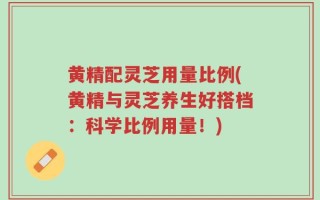 黄精配灵芝用量比例(黄精与灵芝养生好搭档：科学比例用量！)