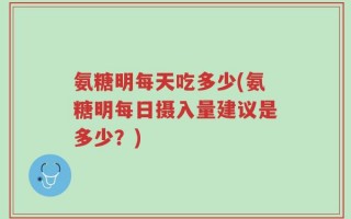 氨糖明每天吃多少(氨糖明每日摄入量建议是多少？)