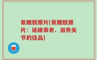 氨糖胶原片(氨糖胶原片：延缓衰老、滋养关节的佳品)