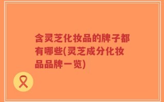 含灵芝化妆品的牌子都有哪些(灵芝成分化妆品品牌一览)