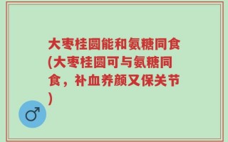 大枣桂圆能和氨糖同食(大枣桂圆可与氨糖同食，补血养颜又保关节)