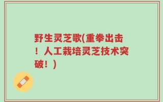 野生灵芝歌(重拳出击！人工栽培灵芝技术突破！)