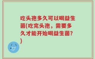 吃头孢多久可以喝益生菌(吃完头孢，需要多久才能开始喝益生菌？)