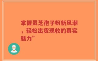 掌握灵芝孢子粉新风潮，轻松出货现收的真实魅力”