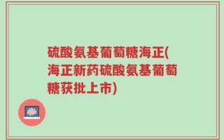 硫酸氨基葡萄糖海正(海正新药硫酸氨基葡萄糖获批上市)