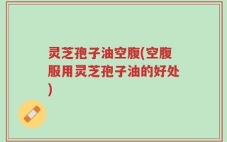 灵芝孢子油空腹(空腹服用灵芝孢子油的好处)