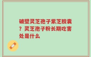 破壁灵芝孢子紫芝胶囊？灵芝孢子粉长期吃害处是什么