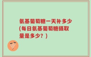 氨基葡萄糖一天补多少(每日氨基葡萄糖摄取量是多少？)