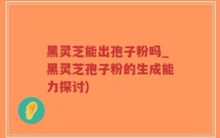 黑灵芝能出孢子粉吗_黑灵芝孢子粉的生成能力探讨)