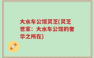 大水车公馆灵芝(灵芝世家：大水车公馆的奢华之所在)