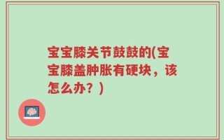 宝宝膝关节鼓鼓的(宝宝膝盖肿胀有硬块，该怎么办？)